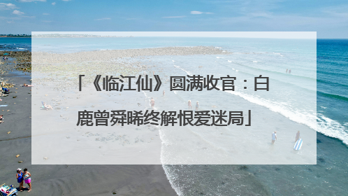 《临江仙》圆满收官：白鹿曾舜晞终解恨爱迷局