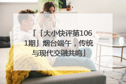 「大小快评第1061期」烟台端午，传统与现代交融共鸣