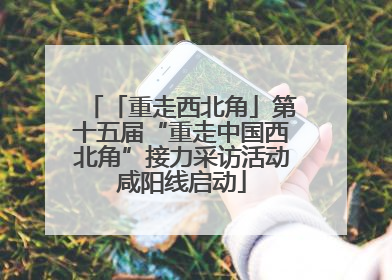 「重走西北角」第十五届“重走中国西北角”接力采访活动咸阳线启动