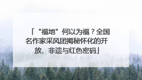 “福地”何以为福？全国名作家采风团揭秘怀化的开放、非遗与红色密码