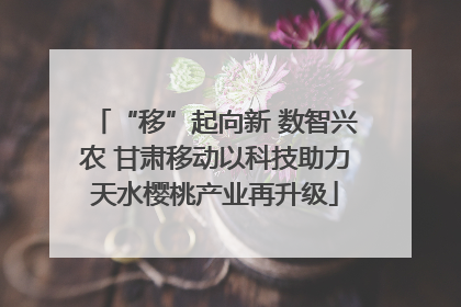 “移”起向新 数智兴农 甘肃移动以科技助力天水樱桃产业再升级