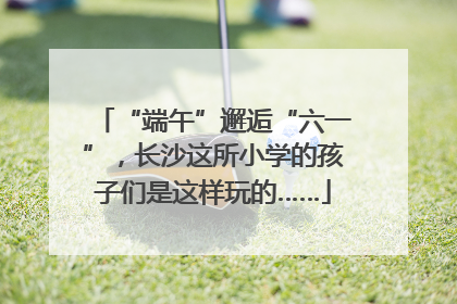 “端午”邂逅“六一”，长沙这所小学的孩子们是这样玩的……