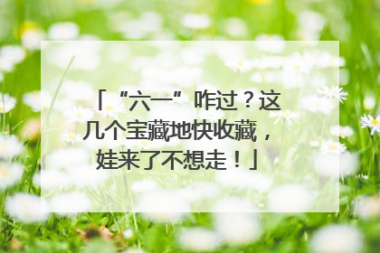 “六一”咋过？这几个宝藏地快收藏，娃来了不想走！