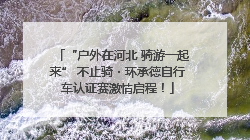“户外在河北 骑游一起来” 不止骑・环承德自行车认证赛激情启程！