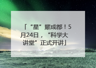 “星”耀成都！5月24日，“科学大讲堂”正式开讲