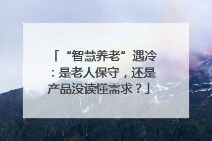 “智慧养老”遇冷：是老人保守，还是产品没读懂需求？