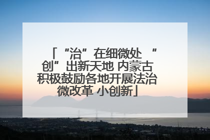 “治”在细微处 “创”出新天地 内蒙古积极鼓励各地开展法治微改革 小创新