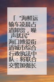 “海鲜运输车凌晨占道卸货，噪声扰民” 海口博爱街道城市综合行政执法中队：将联合交警加强长堤路一带巡逻