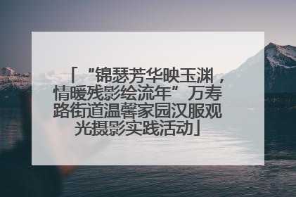 “锦瑟芳华映玉渊，情暖残影绘流年”万寿路街道温馨家园汉服观光摄影实践活动