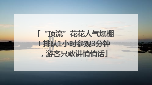 “顶流”花花人气爆棚！排队1小时参观3分钟，游客只敢讲悄悄话
