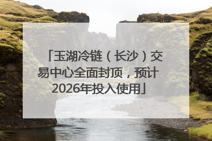 玉湖冷链（长沙）交易中心全面封顶，预计2026年投入使用