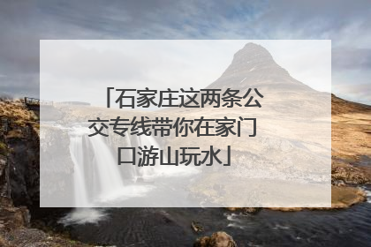 石家庄这两条公交专线带你在家门口游山玩水