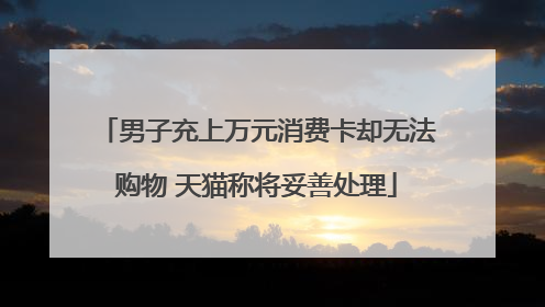 男子充上万元消费卡却无法购物 天猫称将妥善处理