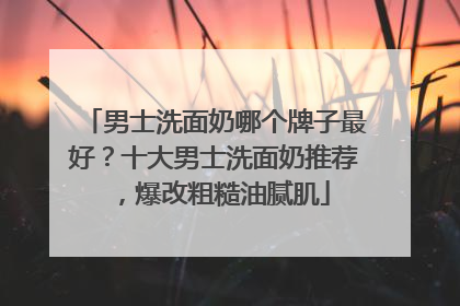 男士洗面奶哪个牌子最好？十大男士洗面奶推荐，爆改粗糙油腻肌