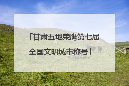甘肃五地荣膺第七届全国文明城市称号