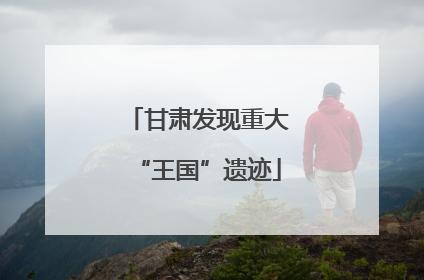 甘肃发现重大“王国”遗迹