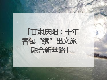甘肃庆阳：千年香包“绣”出文旅融合新丝路