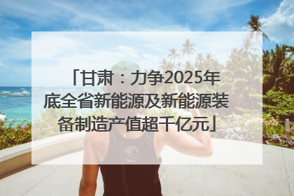 甘肃：力争2025年底全省新能源及新能源装备制造产值超千亿元