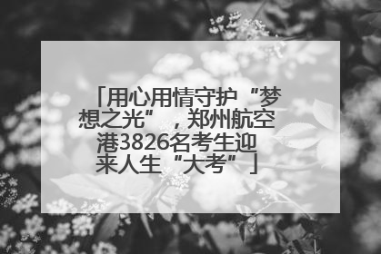 用心用情守护“梦想之光”，郑州航空港3826名考生迎来人生“大考”