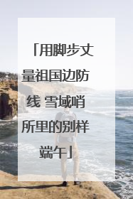 用脚步丈量祖国边防线 雪域哨所里的别样端午