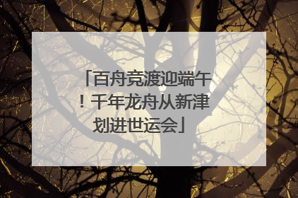 百舟竞渡迎端午！千年龙舟从新津划进世运会
