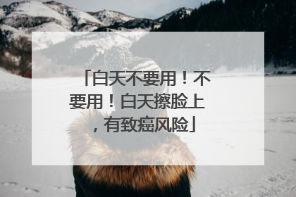 白天不要用！不要用！白天擦脸上，有致癌风险