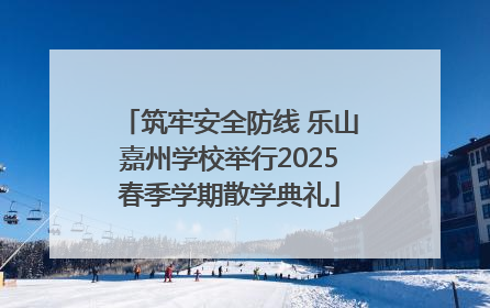 筑牢安全防线 乐山嘉州学校举行2025春季学期散学典礼