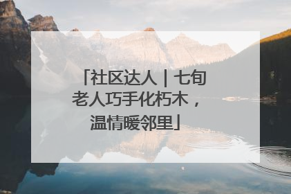 社区达人｜七旬老人巧手化朽木，温情暖邻里