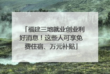 福建三地就业创业利好消息！这些人可享免费住宿、万元补贴