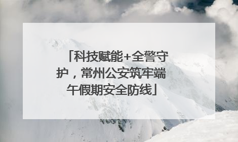 科技赋能+全警守护，常州公安筑牢端午假期安全防线