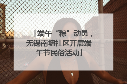 端午“粽”动员，无锡南塘社区开展端午节民俗活动
