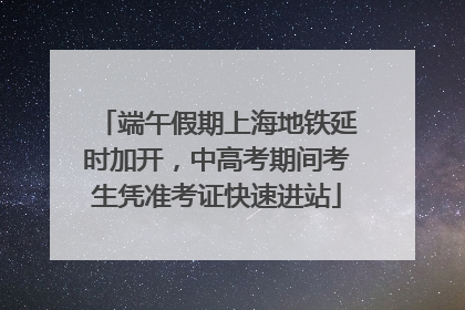 端午假期上海地铁延时加开，中高考期间考生凭准考证快速进站