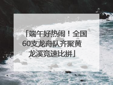 端午好热闹！全国60支龙舟队齐聚黄龙溪竞速比拼