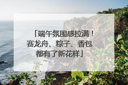 端午氛围感拉满！赛龙舟、粽子、香包都有了新花样