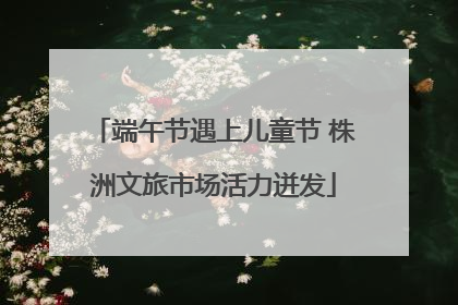 端午节遇上儿童节 株洲文旅市场活力迸发