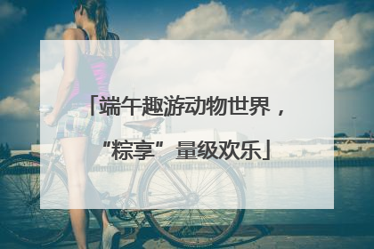 端午趣游动物世界，“粽享”量级欢乐