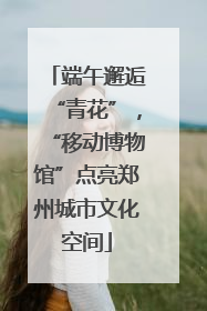 端午邂逅“青花”，“移动博物馆”点亮郑州城市文化空间
