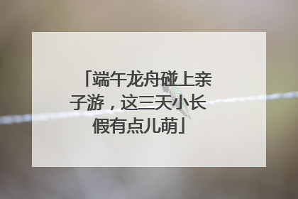 端午龙舟碰上亲子游，这三天小长假有点儿萌