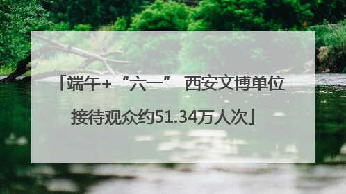 端午+“六一” 西安文博单位接待观众约51.34万人次