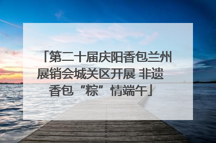 第二十届庆阳香包兰州展销会城关区开展 非遗香包“粽”情端午