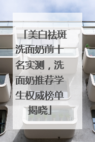 美白祛斑洗面奶前十名实测，洗面奶推荐学生权威榜单揭晓