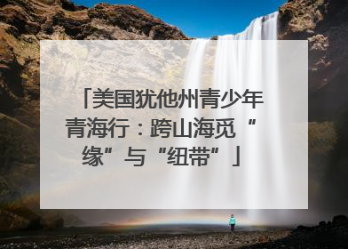 美国犹他州青少年青海行：跨山海觅“缘”与“纽带”