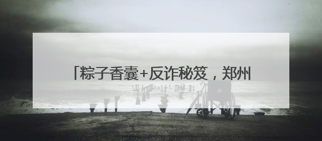 粽子香囊+反诈秘笈，郑州上街这个端午活动太上头！