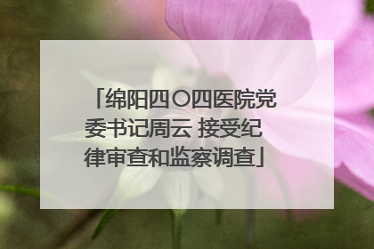 绵阳四〇四医院党委书记周云 接受纪律审查和监察调查
