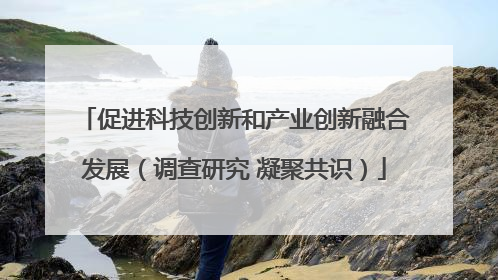 促进科技创新和产业创新融合发展（调查研究 凝聚共识）