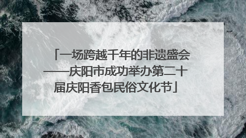一场跨越千年的非遗盛会——庆阳市成功举办第二十届庆阳香包民俗文化节