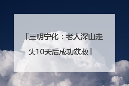 三明宁化：老人深山走失10天后成功获救