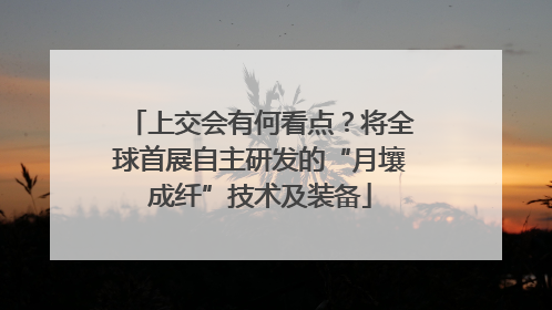 上交会有何看点？将全球首展自主研发的“月壤成纤”技术及装备