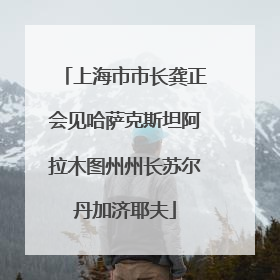 上海市市长龚正会见哈萨克斯坦阿拉木图州州长苏尔丹加济耶夫