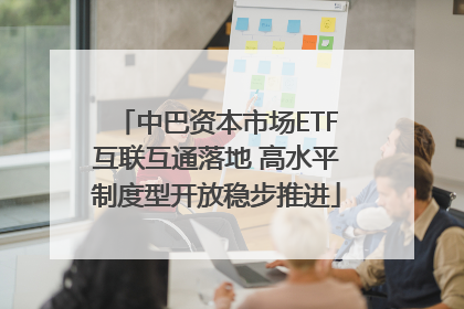 中巴资本市场ETF互联互通落地 高水平制度型开放稳步推进